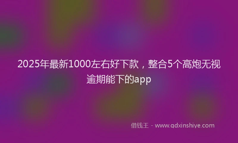 2025年最新1000左右好下款，整合5个高炮无视逾期能下的app