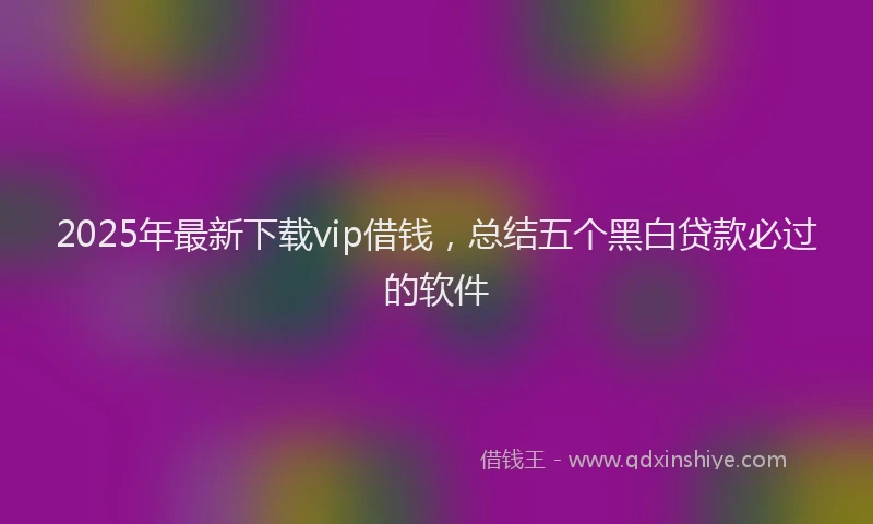 2025年最新下载vip借钱，总结五个黑白贷款必过的软件