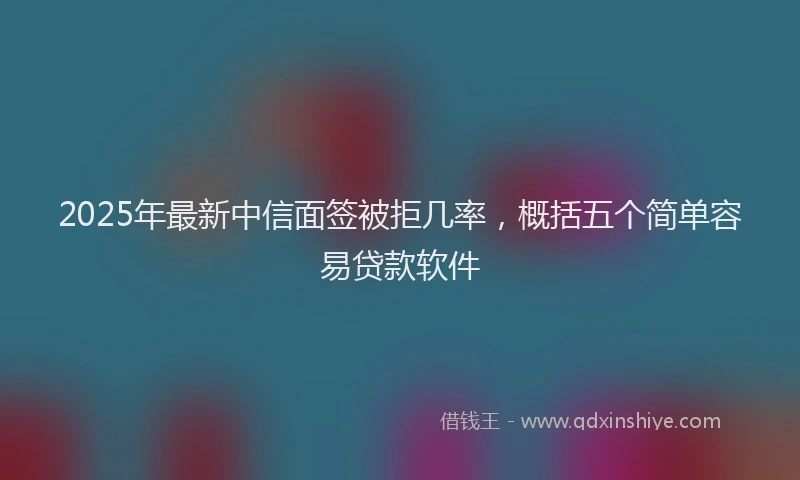 2025年最新中信面签被拒几率，概括五个简单容易贷款软件