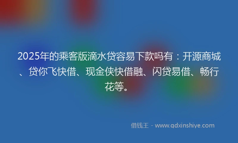2025年的乘客版滴水贷容易下款吗有：开源商城、贷你飞快借、现金侠快借融、闪贷易借、畅行花等。