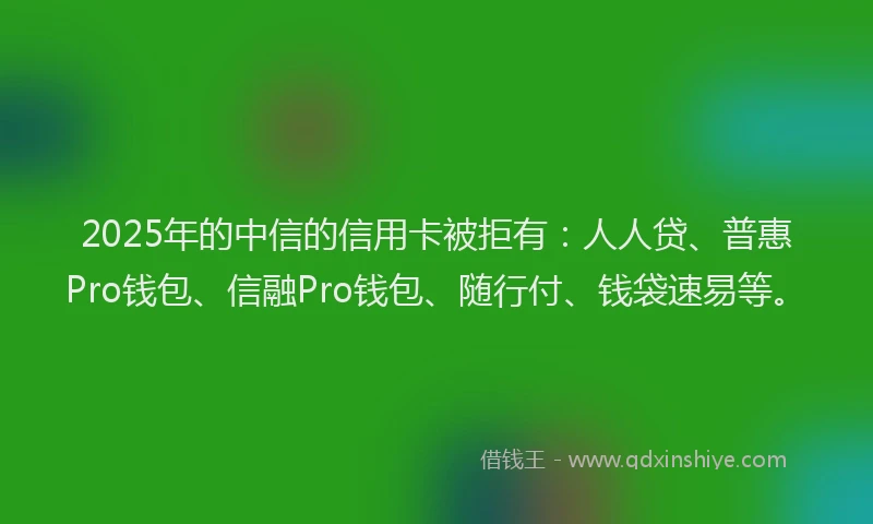 2025年的中信的信用卡被拒有：人人贷、普惠Pro钱包、信融Pro钱包、随行付、钱袋速易等。
