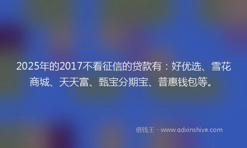 2025年的2017不看征信的贷款有：好优选、雪花商城、天天富、甄宝分期宝、普惠钱包等。