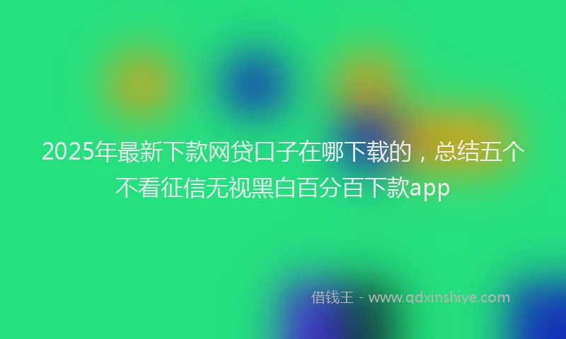 2025年最新下款网贷口子在哪下载的，总结五个不看征信无视黑白百分百下款app