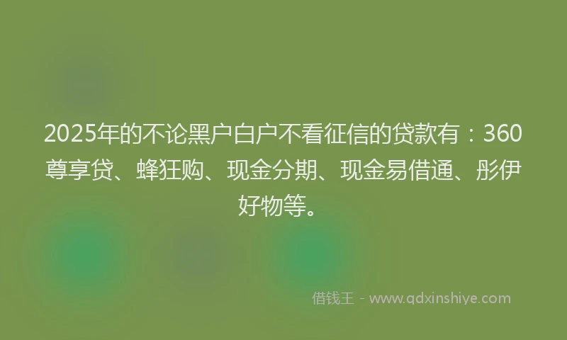 2025年的不论黑户白户不看征信的贷款有：360尊享贷、蜂狂购、现金分期、现金易借通、彤伊好物等。