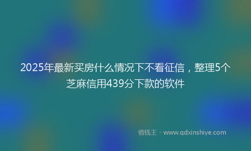 2025年最新买房什么情况下不看征信，整理5个芝麻信用439分下款的软件
