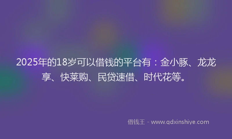 2025年的18岁可以借钱的平台有：金小豚、龙龙享、快莱购、民贷速借、时代花等。