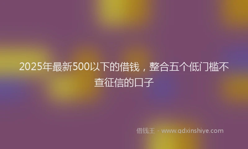 2025年最新500以下的借钱，整合五个低门槛不查征信的口子