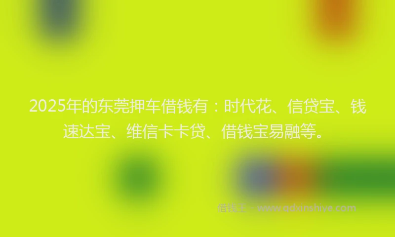 2025年的东莞押车借钱有：时代花、信贷宝、钱速达宝、维信卡卡贷、借钱宝易融等。