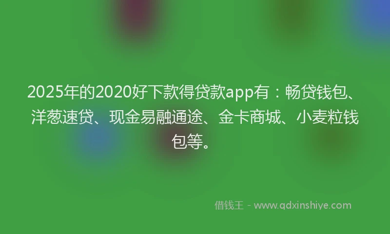2025年的2020好下款得贷款app有：畅贷钱包、洋葱速贷、现金易融通途、金卡商城、小麦粒钱包等。