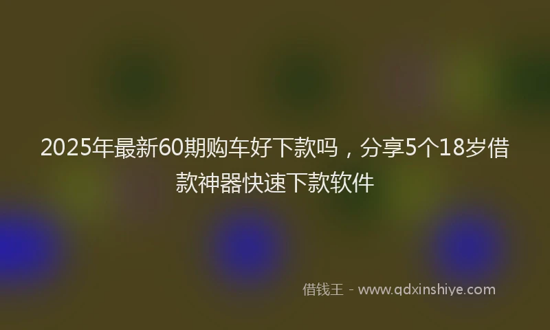 2025年最新60期购车好下款吗，分享5个18岁借款神器快速下款软件