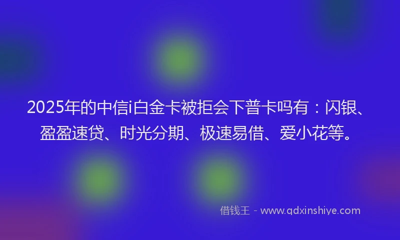 2025年的中信i白金卡被拒会下普卡吗有：闪银、盈盈速贷、时光分期、极速易借、爱小花等。