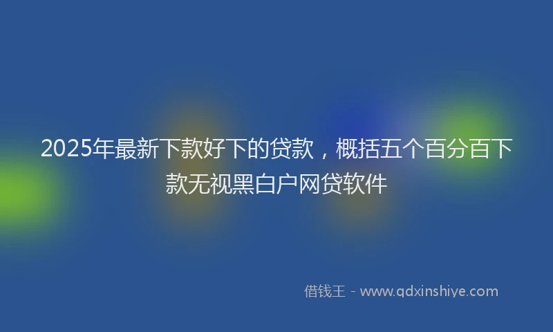 2025年最新下款好下的贷款，概括五个百分百下款无视黑白户网贷软件