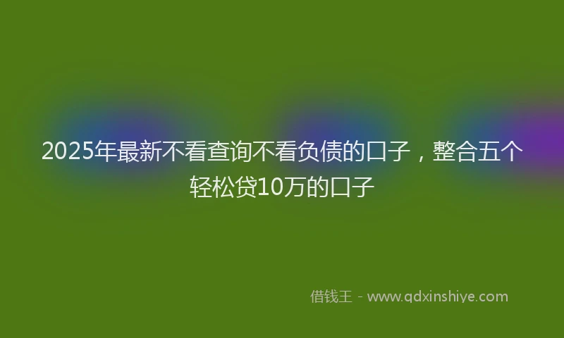 2025年最新不看查询不看负债的口子，整合五个轻松贷10万的口子