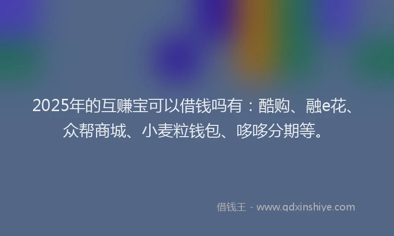2025年的互赚宝可以借钱吗有：酷购、融e花、众帮商城、小麦粒钱包、哆哆分期等。