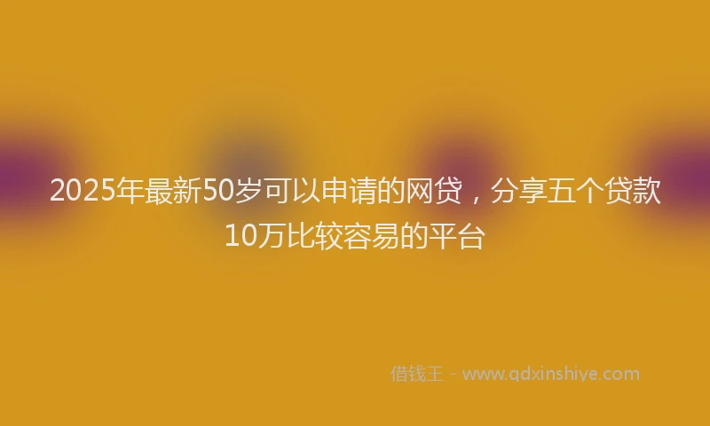 2025年最新50岁可以申请的网贷，分享五个贷款10万比较容易的平台