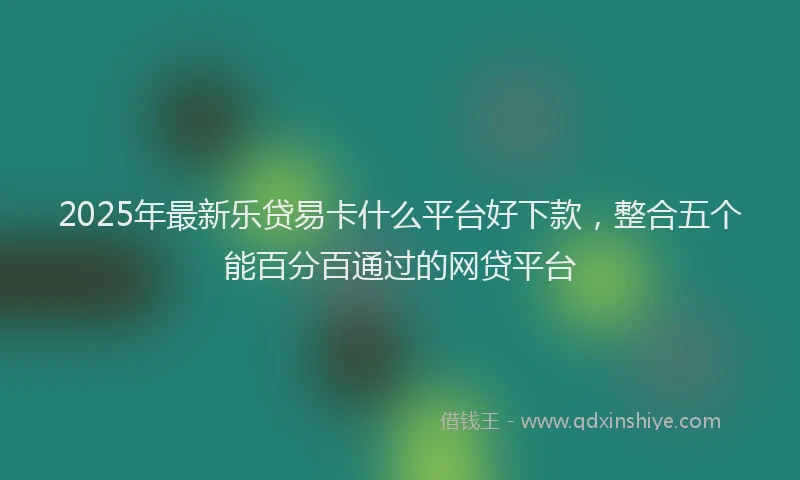2025年最新乐贷易卡什么平台好下款，整合五个能百分百通过的网贷平台