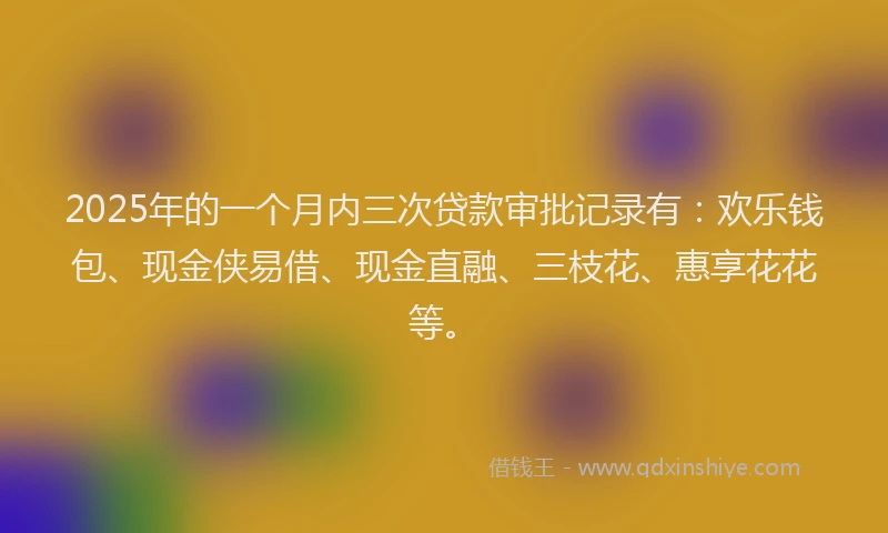 2025年的一个月内三次贷款审批记录有：欢乐钱包、现金侠易借、现金直融、三枝花、惠享花花等。