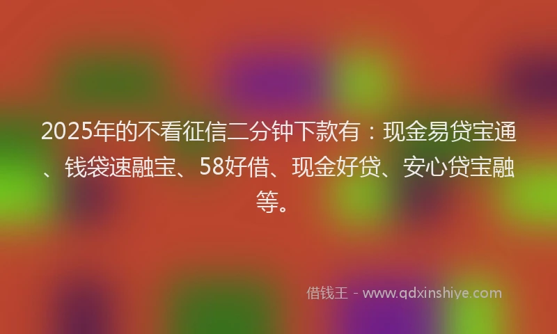 2025年的不看征信二分钟下款有：现金易贷宝通、钱袋速融宝、58好借、现金好贷、安心贷宝融等。