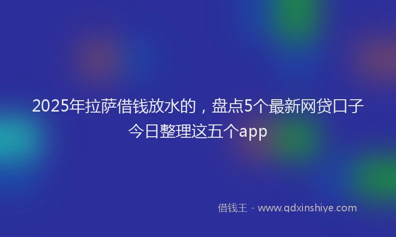 2025年拉萨借钱放水的，盘点5个最新网贷口子今日整理这五个app