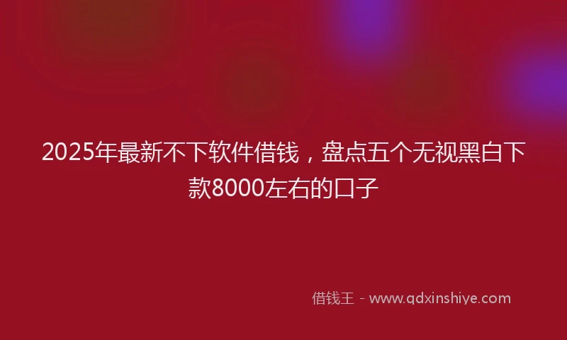 2025年最新不下软件借钱，盘点五个无视黑白下款8000左右的口子