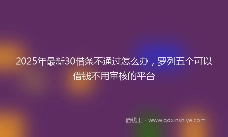 2025年最新30借条不通过怎么办，罗列五个可以借钱不用审核的平台