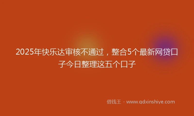 2025年快乐达审核不通过，整合5个最新网贷口子今日整理这五个口子