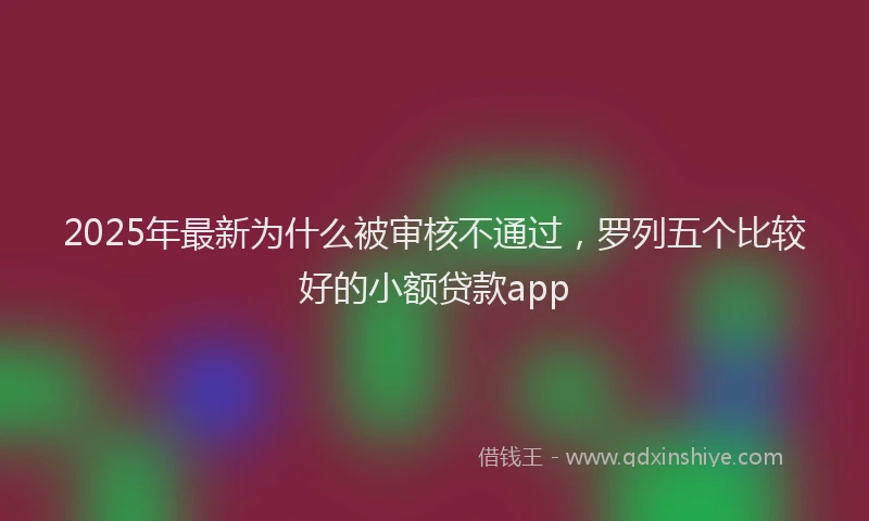 2025年最新为什么被审核不通过，罗列五个比较好的小额贷款app
