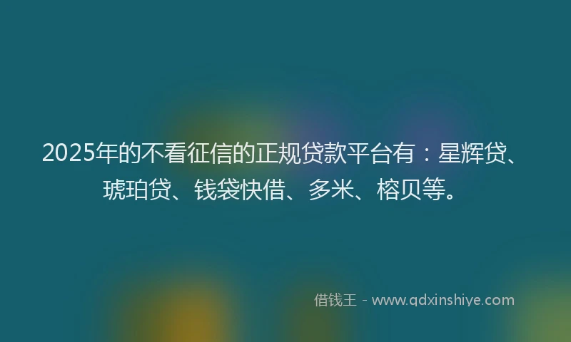 2025年的不看征信的正规贷款平台有：星辉贷、琥珀贷、钱袋快借、多米、榕贝等。