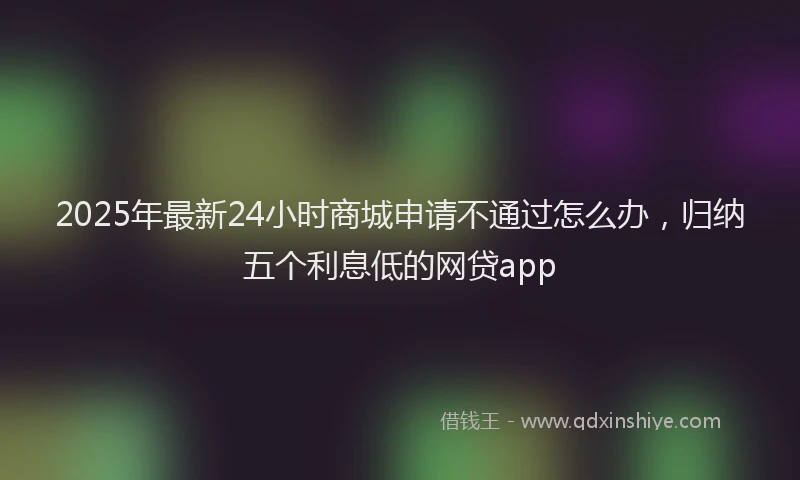 2025年最新24小时商城申请不通过怎么办，归纳五个利息低的网贷app
