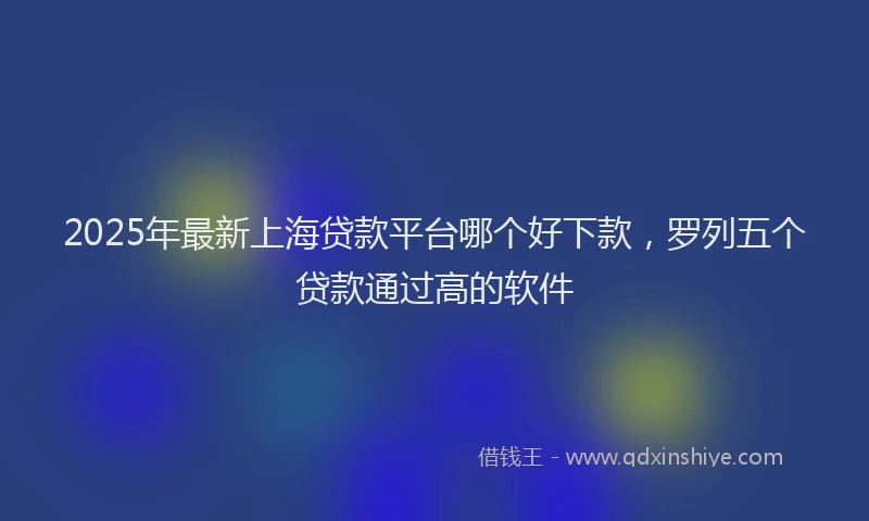 2025年最新上海贷款平台哪个好下款，罗列五个贷款通过高的软件