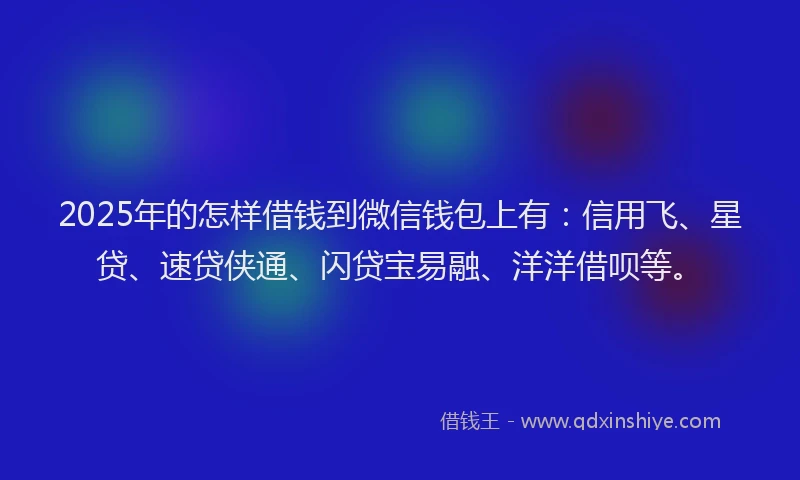 2025年的怎样借钱到微信钱包上有：信用飞、星贷、速贷侠通、闪贷宝易融、洋洋借呗等。