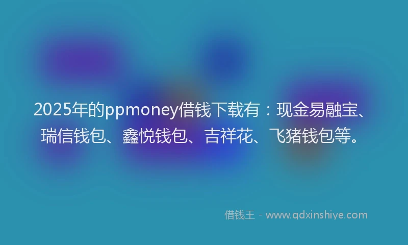 2025年的ppmoney借钱下载有：现金易融宝、瑞信钱包、鑫悦钱包、吉祥花、飞猪钱包等。