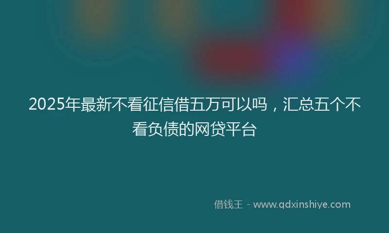 2025年最新不看征信借五万可以吗，汇总五个不看负债的网贷平台