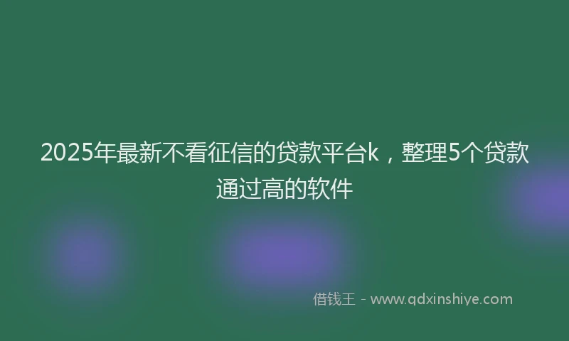 2025年最新不看征信的贷款平台k，整理5个贷款通过高的软件