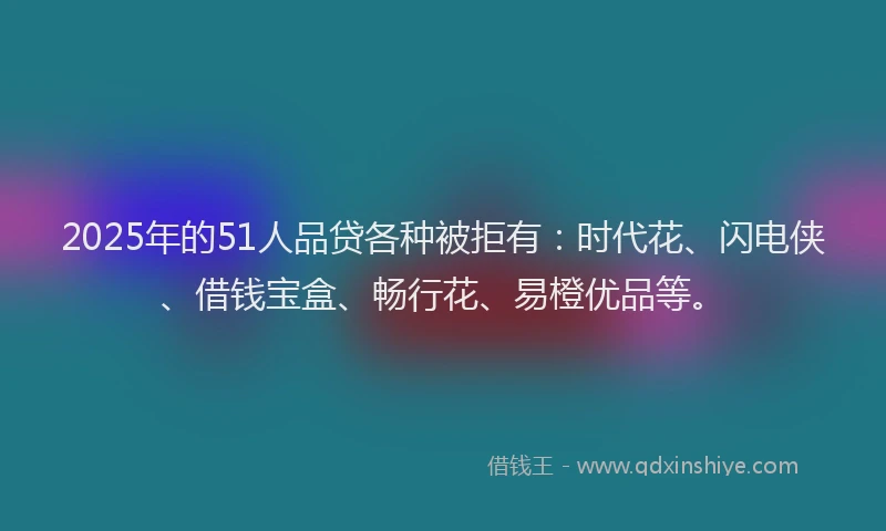 2025年的51人品贷各种被拒有：时代花、闪电侠、借钱宝盒、畅行花、易橙优品等。