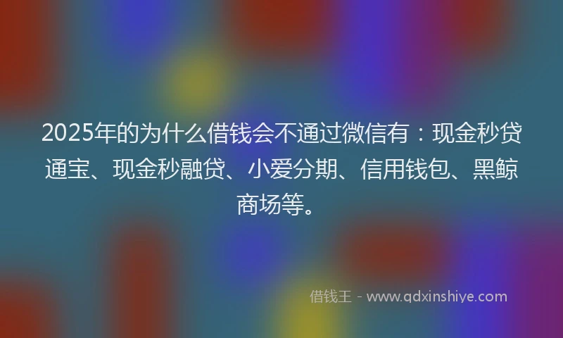 2025年的为什么借钱会不通过微信有：现金秒贷通宝、现金秒融贷、小爱分期、信用钱包、黑鲸商场等。