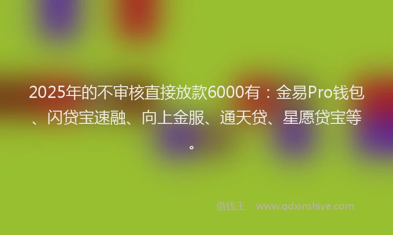 2025年的不审核直接放款6000有：金易Pro钱包、闪贷宝速融、向上金服、通天贷、星愿贷宝等。