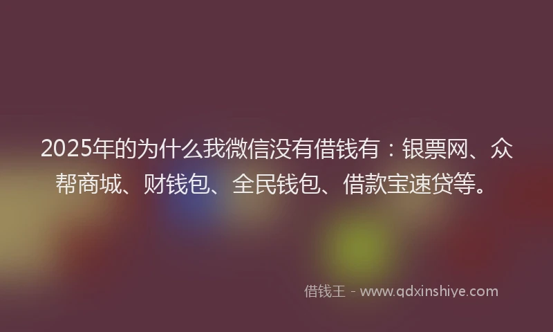 2025年的为什么我微信没有借钱有：银票网、众帮商城、财钱包、全民钱包、借款宝速贷等。