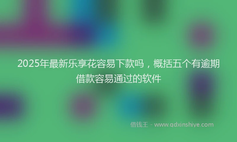2025年最新乐享花容易下款吗，概括五个有逾期借款容易通过的软件