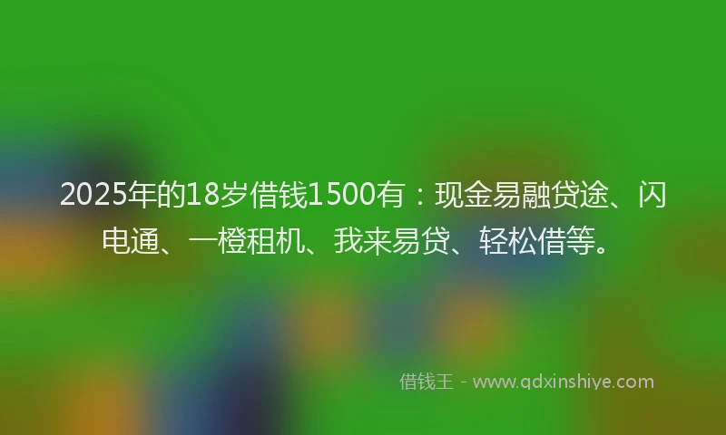 2025年的18岁借钱1500有：现金易融贷途、闪电通、一橙租机、我来易贷、轻松借等。