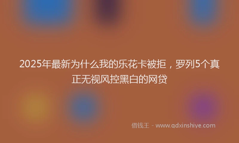2025年最新为什么我的乐花卡被拒，罗列5个真正无视风控黑白的网贷