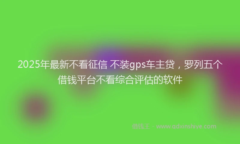 2025年最新不看征信 不装gps车主贷，罗列五个借钱平台不看综合评估的软件