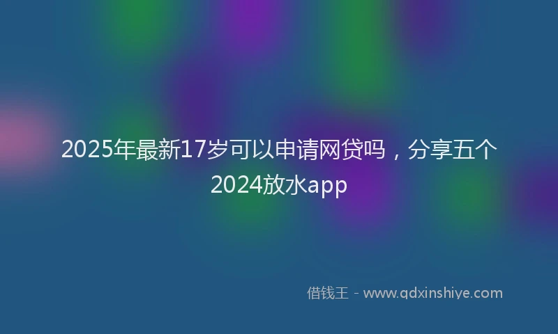 2025年最新17岁可以申请网贷吗，分享五个2024放水app
