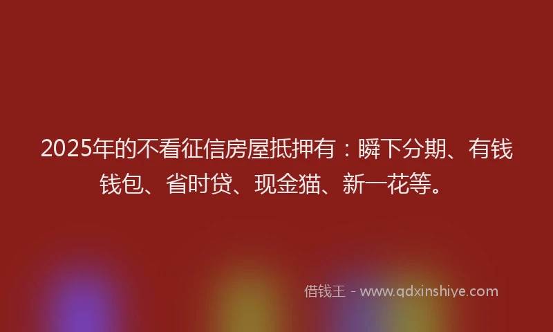 2025年的不看征信房屋抵押有：瞬下分期、有钱钱包、省时贷、现金猫、新一花等。