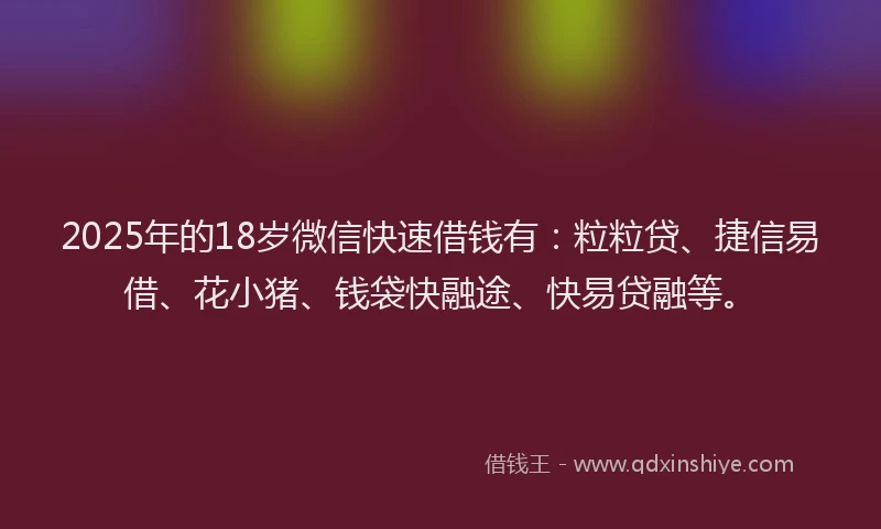 2025年的18岁微信快速借钱有：粒粒贷、捷信易借、花小猪、钱袋快融途、快易贷融等。