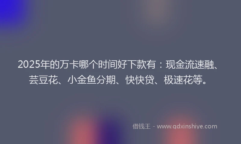 2025年的万卡哪个时间好下款有：现金流速融、芸豆花、小金鱼分期、快快贷、极速花等。