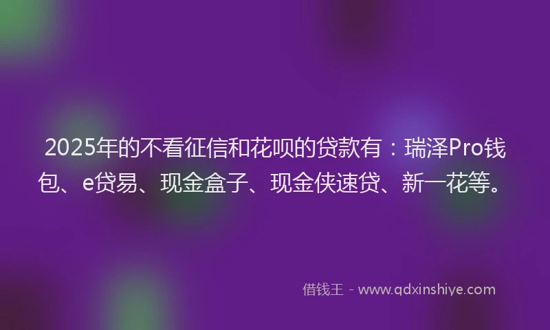 2025年的不看征信和花呗的贷款有：瑞泽Pro钱包、e贷易、现金盒子、现金侠速贷、新一花等。