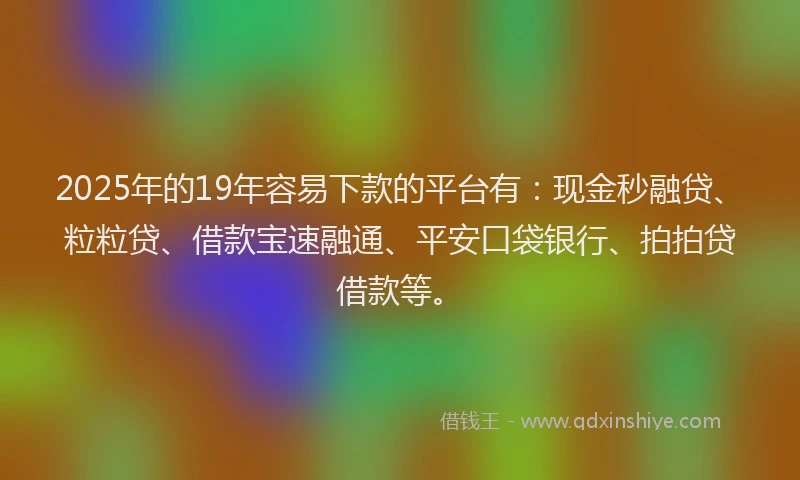 2025年的19年容易下款的平台有：现金秒融贷、粒粒贷、借款宝速融通、平安口袋银行、拍拍贷借款等。