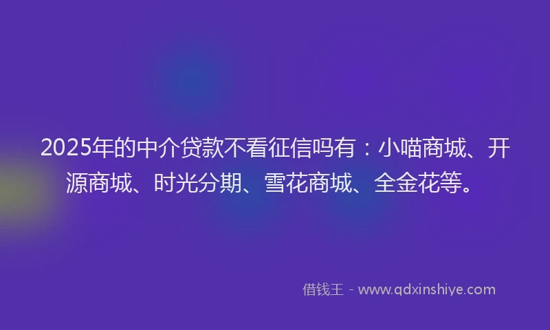 2025年的中介贷款不看征信吗有：小喵商城、开源商城、时光分期、雪花商城、全金花等。
