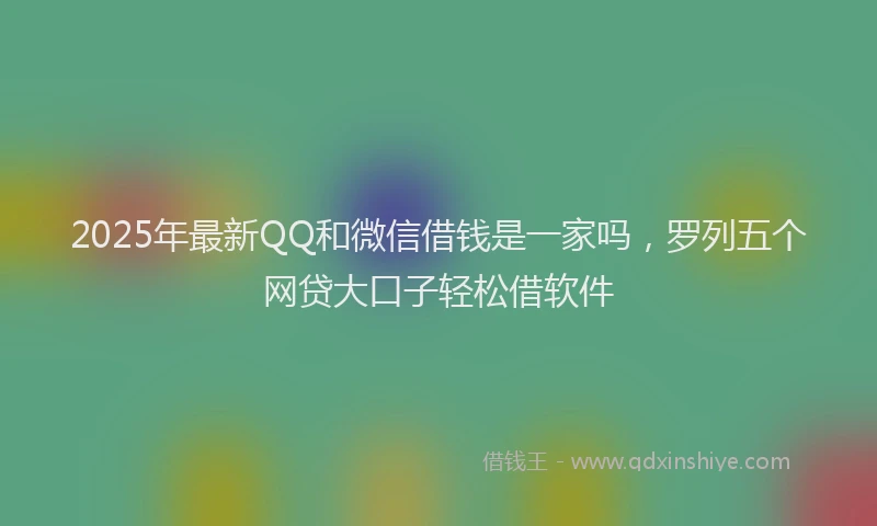 2025年最新QQ和微信借钱是一家吗，罗列五个网贷大口子轻松借软件